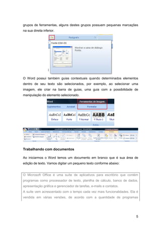 5
grupos de ferramentas, alguns destes grupos possuem pequenas marcações
na sua direita inferior.
O Word possui também guias contextuais quando determinados elementos
dentro de seu texto são selecionados, por exemplo, ao selecionar uma
imagem, ele criar na barra de guias, uma guia com a possibilidade de
manipulação do elemento selecionado.
Trabalhando com documentos
Ao iniciarmos o Word temos um documento em branco que é sua área de
edição de texto. Vamos digitar um pequeno texto conforme abaixo:
O Microsoft Office é uma suíte de aplicativos para escritório que contém
programas como processador de texto, planilha de cálculo, banco de dados,
apresentação gráfica e gerenciador de tarefas, e-mails e contatos.
A suíte vem acrescentado com o tempo cada vez mais funcionalidades. Ela é
vendida em várias versões, de acordo com a quantidade de programas
 