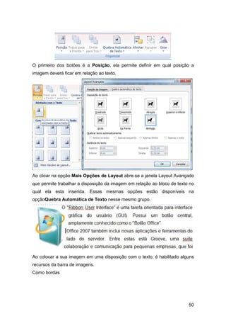 50
O primeiro dos botões é a Posição, ela permite definir em qual posição a
imagem deverá ficar em relação ao texto.
Ao clicar na opção Mais Opções de Layout abre-se a janela Layout Avançado
que permite trabalhar a disposição da imagem em relação ao bloco de texto no
qual ela esta inserida. Essas mesmas opções estão disponíveis na
opçãoQuebra Automática de Texto nesse mesmo grupo.
Ao colocar a sua imagem em uma disposição com o texto, é habilitado alguns
recursos da barra de imagens.
Como bordas
 