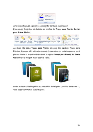 51
Através deste grupo é possível acrescentar bordas a sua imagem
E no grupo Organizar ele habilita as opções de Trazer para Frente, Enviar
para Trás e Alinhar.
Ao clicar não botão Trazer para Frente, ele abre três opções: Trazer para
Frente e Avançar, são utilizadas quando houver duas ou mais imagens e você
precisa mudar o empilhamento delas. A opção Trazer para Frente do Texto
faz com que a imagem flutue sobre o Texto.
Ao ter mais de uma imagem e ao selecionar as imagens (Utilize a tecla SHIFT),
você poderá alinhar as suas imagens.
 
