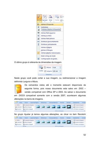 52
O último grupo é referente às dimensões da imagem.
Neste grupo você pode cortar a sua imagem, ou redimensionar a imagem
definindo Largura e Altura.
Os comandos vistos até o momento estavam disponíveis da
seguinte forma, pois nosso documento esta salvo em .DOC –
versão compatível com Office XP e 2003. Ao salvar o documento
em .DOCX compatível somente com a versão 2007, acontecem algumas
alterações na barra de imagens.
No grupo Ajustar já temos algumas alterações, ao clicar no item Recolorir
 