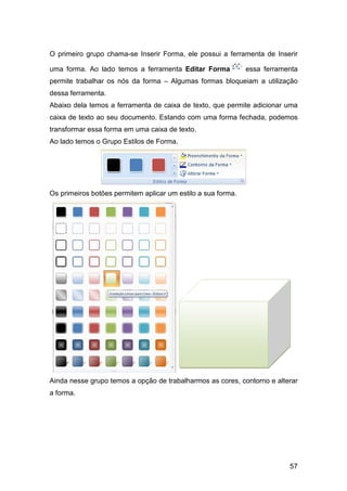 57
O primeiro grupo chama-se Inserir Forma, ele possui a ferramenta de Inserir
uma forma. Ao lado temos a ferramenta Editar Forma essa ferramenta
permite trabalhar os nós da forma – Algumas formas bloqueiam a utilização
dessa ferramenta.
Abaixo dela temos a ferramenta de caixa de texto, que permite adicionar uma
caixa de texto ao seu documento. Estando com uma forma fechada, podemos
transformar essa forma em uma caixa de texto.
Ao lado temos o Grupo Estilos de Forma.
Os primeiros botões permitem aplicar um estilo a sua forma.
Ainda nesse grupo temos a opção de trabalharmos as cores, contorno e alterar
a forma.
 