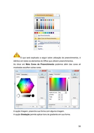 O que será explicado a seguir sobre utilização de preenchimentos, é
idêntico em todos os elementos do Office que utilizem preenchimentos.
Ao clicar em Mais Cores de Preenchimento
mostradas escolher outras cores.
A opção Imagem, preenche sua forma com alguma imagem.
A opção Gradação permite aplicar tons de gradiente em sua forma.
O que será explicado a seguir sobre utilização de preenchimentos, é
idêntico em todos os elementos do Office que utilizem preenchimentos.
Mais Cores de Preenchimento podemos além das cores ali
mostradas escolher outras cores.
A opção Imagem, preenche sua forma com alguma imagem.
permite aplicar tons de gradiente em sua forma.
58
O que será explicado a seguir sobre utilização de preenchimentos, é
idêntico em todos os elementos do Office que utilizem preenchimentos.
podemos além das cores ali
permite aplicar tons de gradiente em sua forma.
 