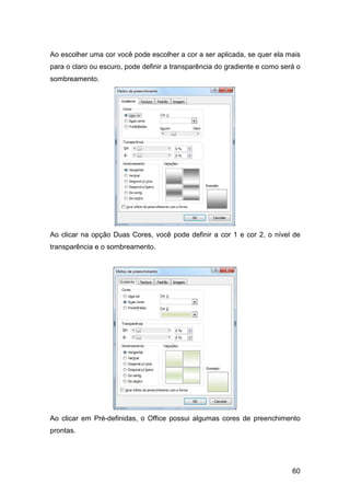 60
Ao escolher uma cor você pode escolher a cor a ser aplicada, se quer ela mais
para o claro ou escuro, pode definir a transparência do gradiente e como será o
sombreamento.
Ao clicar na opção Duas Cores, você pode definir a cor 1 e cor 2, o nível de
transparência e o sombreamento.
Ao clicar em Pré-definidas, o Office possui algumas cores de preenchimento
prontas.
 