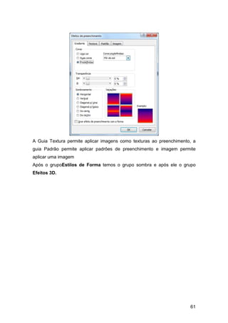 61
A Guia Textura permite aplicar imagens como texturas ao preenchimento, a
guia Padrão permite aplicar padrões de preenchimento e imagem permite
aplicar uma imagem
Após o grupoEstilos de Forma temos o grupo sombra e após ele o grupo
Efeitos 3D.
 