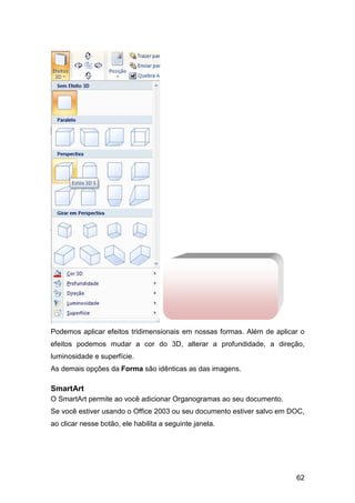 62
Podemos aplicar efeitos tridimensionais em nossas formas. Além de aplicar o
efeitos podemos mudar a cor do 3D, alterar a profundidade, a direção,
luminosidade e superfície.
As demais opções da Forma são idênticas as das imagens.
SmartArt
O SmartArt permite ao você adicionar Organogramas ao seu documento.
Se você estiver usando o Office 2003 ou seu documento estiver salvo em DOC,
ao clicar nesse botão, ele habilita a seguinte janela.
 