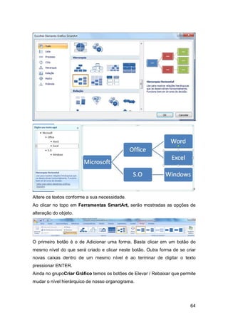64
Altere os textos conforme a sua necessidade.
Ao clicar no topo em Ferramentas SmartArt, serão mostradas as opções de
alteração do objeto.
O primeiro botão é o de Adicionar uma forma. Basta clicar em um botão do
mesmo nível do que será criado e clicar neste botão. Outra forma de se criar
novas caixas dentro de um mesmo nível é ao terminar de digitar o texto
pressionar ENTER.
Ainda no grupoCriar Gráfico temos os botões de Elevar / Rebaixar que permite
mudar o nível hierárquico de nosso organograma.
 