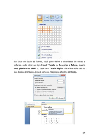 67
Ao clicar no botão de Tabela, você pode definir a quantidade de linhas e
colunas, pode clicar no item Inserir Tabela ou Desenhar a Tabela, Inserir
uma planilha do Excel ou usar uma Tabela Rápida que nada mais são do
que tabelas prontas onde será somente necessário alterar o conteúdo.
 