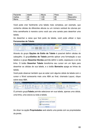 68
Paciente Idade Altura Peso Sexo
Carlos 20 1,80 80 Masculino
Maria 56 1,60 65 Feminino
Você pode criar facilmente uma tabela mais complexa, por exemplo, que
contenha células de diferentes alturas ou um número variável de colunas por
linha semelhante à maneira como você usa uma caneta para desenhar uma
tabela.
Ao desenhar a caixa que fará parte da tabela, você pode utilizar o topo
Ferramentas de Tabela.
Através do grupo Opções de Estilo de Tabela é possível definir células de
cabeçalho. O grupoEstilos de Tabela permite aplicar uma formatação a sua
tabela e o grupo Desenhar Bordas permite definir o estilo, espessura e cor da
linha. O botão Desenhar Tabela transforma seu cursor em um lápis para
desenhar as células de sua tabela, e o botão Borracha apaga as linhas da
tabela.
Você pode observar também que ao estar com alguma célula da tabela com o
cursor o Word acrescenta mais uma ABA ao final, chamada Layout, clique
sobre essa ABA.
O primeiro grupoTabela permite selecionar em sua tabela, apenas uma célula,
uma linha, uma coluna ou toda a tabela.
Ao clicar na opção Propriedades será aberto uma janela com as propriedades
da janela.
 