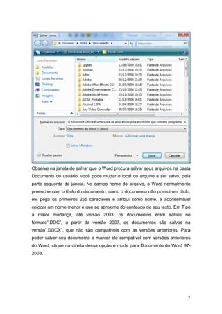 7
Observe na janela de salvar que o Word procura salvar seus arquivos na pasta
Documents do usuário, você pode mudar o local do arquivo a ser salvo, pela
parte esquerda da janela. No campo nome do arquivo, o Word normalmente
preenche com o título do documento, como o documento não possui um título,
ele pega os primeiros 255 caracteres e atribui como nome, é aconselhável
colocar um nome menor e que se aproxime do conteúdo de seu texto. Em Tipo
a maior mudança, até versão 2003, os documentos eram salvos no
formato”.DOC”, a partir da versão 2007, os documentos são salvos na
versão”.DOCX”, que não são compatíveis com as versões anteriores. Para
poder salvar seu documento e manter ele compatível com versões anteriores
do Word, clique na direita dessa opção e mude para Documento do Word 97-
2003.
 