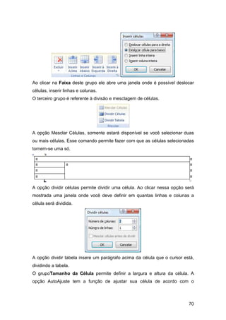 70
Ao clicar na Faixa deste grupo ele abre uma janela onde é possível deslocar
células, inserir linhas e colunas.
O terceiro grupo é referente à divisão e mesclagem de células.
A opção Mesclar Células, somente estará disponível se você selecionar duas
ou mais células. Esse comando permite fazer com que as células selecionadas
tornem-se uma só.
A opção dividir células permite dividir uma célula. Ao clicar nessa opção será
mostrada uma janela onde você deve definir em quantas linhas e colunas a
célula será dividida.
A opção dividir tabela insere um parágrafo acima da célula que o cursor está,
dividindo a tabela.
O grupoTamanho da Célula permite definir a largura e altura da célula. A
opção AutoAjuste tem a função de ajustar sua célula de acordo com o
 
