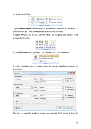 71
conteúdo dentro dela.
O grupoAlinhamento permite definir o alinhamento do conteúdo da tabela. O
botão Direção do Texto permite mudar a direção de seu texto.
A opção Margens da Célula, permite alterar as margens das células como
vimos anteriormente.
O grupoDadospermite classificar, criar cálculos, etc..., em sua tabela.
A opção classificar como o próprio nome diz permite classificar os dados de
sua tabela.
Ele abre a seguinte janela e coloca sua primeira linha como a linha de
 
