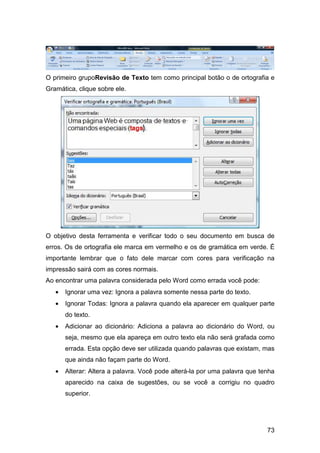 73
O primeiro grupoRevisão de Texto tem como principal botão o de ortografia e
Gramática, clique sobre ele.
O objetivo desta ferramenta e verificar todo o seu documento em busca de
erros. Os de ortografia ele marca em vermelho e os de gramática em verde. É
importante lembrar que o fato dele marcar com cores para verificação na
impressão sairá com as cores normais.
Ao encontrar uma palavra considerada pelo Word como errada você pode:
• Ignorar uma vez: Ignora a palavra somente nessa parte do texto.
• Ignorar Todas: Ignora a palavra quando ela aparecer em qualquer parte
do texto.
• Adicionar ao dicionário: Adiciona a palavra ao dicionário do Word, ou
seja, mesmo que ela apareça em outro texto ela não será grafada como
errada. Esta opção deve ser utilizada quando palavras que existam, mas
que ainda não façam parte do Word.
• Alterar: Altera a palavra. Você pode alterá-la por uma palavra que tenha
aparecido na caixa de sugestões, ou se você a corrigiu no quadro
superior.
 