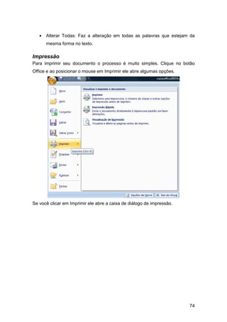 74
• Alterar Todas: Faz a alteração em todas as palavras que estejam da
mesma forma no texto.
Impressão
Para imprimir seu documento o processo é muito simples. Clique no botão
Office e ao posicionar o mouse em Imprimir ele abre algumas opções.
Se você clicar em Imprimir ele abre a caixa de diálogo de impressão.
 
