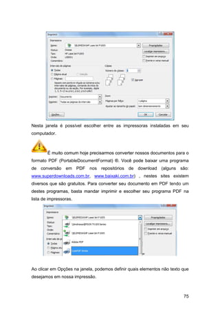 Nesta janela é possível escolher entre as impressoras instaladas em seu
computador.
É muito comum hoje precisarmos converter nossos documentos para o
formato PDF (PortableDocumentFormat
de conversão em PDF nos repositórios de
www.superdownloads.com.br
diversos que são gratuitos. Para converter seu documento em PDF tendo um
destes programas, basta mandar imprimir e escolher seu programa PDF na
lista de impressoras.
Ao clicar em Opções na janela, podemos definir
desejamos em nossa impressão.
Nesta janela é possível escolher entre as impressoras instaladas em seu
É muito comum hoje precisarmos converter nossos documentos para o
DocumentFormat) ®. Você pode baixar uma programa
de conversão em PDF nos repositórios de download
www.superdownloads.com.br, www.baixaki.com.br) , nestes
diversos que são gratuitos. Para converter seu documento em PDF tendo um
destes programas, basta mandar imprimir e escolher seu programa PDF na
Ao clicar em Opções na janela, podemos definir quais elementos não texto qu
desejamos em nossa impressão.
75
Nesta janela é possível escolher entre as impressoras instaladas em seu
elementos não texto que
É muito comum hoje precisarmos converter nossos documentos para o
®. Você pode baixar uma programa
(alguns são:
sites existem
diversos que são gratuitos. Para converter seu documento em PDF tendo um
destes programas, basta mandar imprimir e escolher seu programa PDF na
 