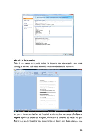 76
Visualizar Impressão
Este é um passo importante antes de imprimir seu documento, pois você
consegue ter uma boa visão de como seu documento ficará impresso.
No grupo temos os botões de Imprimir e de opções, no grupo Configurar
Página é possível alterar as margens, orientação e tamanho do Papel. Na guia
Zoom você pode visualizar seu documento em Zoom, em duas páginas, pela
 