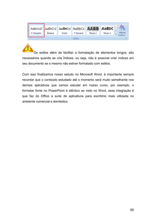 Os estilos além de facilitar a formatação de elementos longos, são
necessários quando se cria Índices, ou seja, não é possível criar índices em
seu documento se o mesmo não estiver formatado com estilos.
Com isso finalizamos nosso estudo no Microsoft Word, é importante sempre
recordar que o conteúdo estudado até o momento será muito semelhante nos
demais aplicativos que vamos estudar em nosso curso, por exemplo, o
formatar fonte no PowerPoint é idêntico ao visto no Wor
que faz do Office a suíte de aplicativos para escritório mais utilizada no
ambiente comercial e doméstico.
Os estilos além de facilitar a formatação de elementos longos, são
necessários quando se cria Índices, ou seja, não é possível criar índices em
seu documento se o mesmo não estiver formatado com estilos.
lizamos nosso estudo no Microsoft Word, é importante sempre
recordar que o conteúdo estudado até o momento será muito semelhante nos
demais aplicativos que vamos estudar em nosso curso, por exemplo, o
formatar fonte no PowerPoint é idêntico ao visto no Word, essa
que faz do Office a suíte de aplicativos para escritório mais utilizada no
ambiente comercial e doméstico.
80
Os estilos além de facilitar a formatação de elementos longos, são
necessários quando se cria Índices, ou seja, não é possível criar índices em
lizamos nosso estudo no Microsoft Word, é importante sempre
recordar que o conteúdo estudado até o momento será muito semelhante nos
demais aplicativos que vamos estudar em nosso curso, por exemplo, o
d, essa integração é
que faz do Office a suíte de aplicativos para escritório mais utilizada no
 
