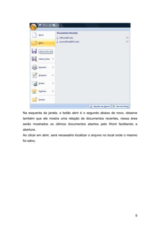 9
Na esquerda da janela, o botão abrir é o segundo abaixo de novo, observe
também que ele mostra uma relação de documentos recentes, nessa área
serão mostrados os últimos documentos abertos pelo Word facilitando a
abertura.
Ao clicar em abrir, será necessário localizar o arquivo no local onde o mesmo
foi salvo.
 