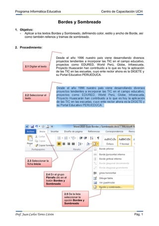 Programa Informática Educativa                                      Centro de Capacitación UCH


                                     Bordes y Sombreado
1. Objetivo:
   - Aplicar a los textos Bordes y Sombreado, definiendo color, estilo y ancho de Borde, así
      como también rellenos y tramas de sombreado.


2. Procedimiento:


                                   Desde el año 1996 nuestro país viene desarrollando diversos
                                   proyectos tendientes a incorporar las TIC en el campo educativo,
                                   proyectos como EDURED, World Perú, Globe, Infoescuela,
        2.1 Digitar el texto
                                   Proyecto Huascarán han contribuido a lo que es hoy la aplicación
                                   de las TIC en las escuelas, cuyo ente rector ahora es la DIGETE y
                                   su Portal Educativo PERUEDUCA.




        2.2 Seleccionar el
        texto




          2.3 Seleccionar la
          ficha Inicio


                           2.4 En el grupo
                           Párrafo clic en el
                           botón Bordes y
                           Sombreado


                                           2.5 De la lista
                                           seleccionar la
                                           opción Bordes y
                                           Sombreado



Prof. Juan Carlos Torres Litrón                                                             Pág. 1
 