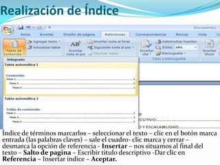 Realización de Índice




Índice de términos marcarlos – seleccionar el texto – clic en el botón marca
entrada (las palabras claves) – sale el cuadro- clic marca y cerrar –
desmarca la opción de referencia - Insertar – nos situamos al final del
texto – Salto de pagina – Escribir titulo descriptivo -Dar clic en
Referencia – Insertar indice – Aceptar.
 