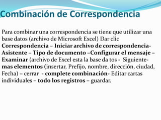 Combinación de Correspondencia
Para combinar una correspondencia se tiene que utilizar una
base datos (archivo de Microsoft Excel) Dar clic
Correspondencia – Iniciar archivo de correspondencia-
Asistente – Tipo de documento –Configurar el mensaje –
Examinar (archivo de Excel esta la base da tos - Siguiente-
mas elementos (insertar, Prefijo, nombre, dirección, ciudad,
Fecha) – cerrar - complete combinación- Editar cartas
individuales – todo los registros – guardar.
 