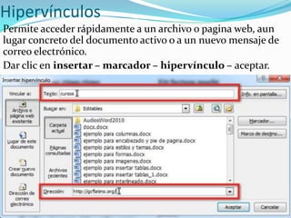 Hipervínculos
Permite acceder rápidamente a un archivo o pagina web, aun
lugar concreto del documento activo o a un nuevo mensaje de
correo electrónico.
Dar clic en insertar – marcador – hipervínculo – aceptar.
 