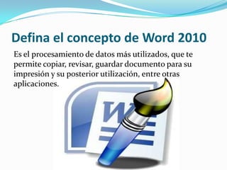 Defina el concepto de Word 2010
Es el procesamiento de datos más utilizados, que te
permite copiar, revisar, guardar documento para su
impresión y su posterior utilización, entre otras
aplicaciones.
 
