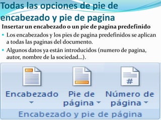 Todas las opciones de pie de
encabezado y pie de pagina
Insertar un encabezado o un pie de pagina predefinido
 Los encabezados y los pies de pagina predefinidos se aplican
  a todas las paginas del documento.
 Algunos datos ya están introducidos (numero de pagina,
  autor, nombre de la sociedad…).
 