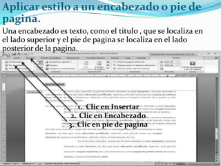 Aplicar estilo a un encabezado o pie de
pagina.
Una encabezado es texto, como el titulo , que se localiza en
el lado superior y el pie de pagina se localiza en el lado
posterior de la pagina.




                      1. Clic en Insertar
                    2. Clic en Encabezado
                   3. Clic en pie de pagina
 