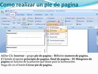 Como realizar un pie de pagina




A)Dar Clic Insertar – grupo pie de pagina – B)Botón numero de pagina.
C) Señale al opción principio de pagina, final de pagina – D) Márgenes de
pagina en función de la posición que desee para la numeración.
Haga clic en el botón Cerrar pie de pagina.
 
