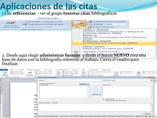 Aplicaciones de las citas
1.Clic referencias - ver al grupo Insertar citas bibliográficas




2. Desde aquí elegir administrar fuentes y desde el boton NUEVO crea una
base de datos con la bibliografía referente al trabajo. Cierra el cuadro para
finalizar.
 