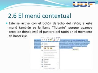 2.6 El menú contextual
 Este se activa con el botón derecho del ratón; a este
menú también se le llama "flotante" porque aparece
cerca de donde esté el puntero del ratón en el momento
de hacer clic.
 
