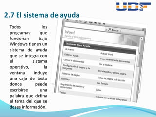 2.7 El sistema de ayuda
Todos los
programas que
funcionan bajo
Windows tienen un
sistema de ayuda
que se integra con
el sistema
operativo, la
ventana incluye
una caja de texto
donde puede
escribirse una
palabra que defina
el tema del que se
desea información.
 