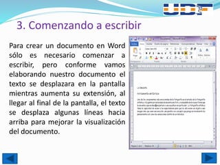 3. Comenzando a escribir
Para crear un documento en Word
sólo es necesario comenzar a
escribir, pero conforme vamos
elaborando nuestro documento el
texto se desplazara en la pantalla
mientras aumenta su extensión, al
llegar al final de la pantalla, el texto
se desplaza algunas líneas hacia
arriba para mejorar la visualización
del documento.
 