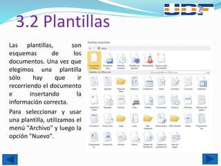 3.2 Plantillas
Las plantillas, son
esquemas de los
documentos. Una vez que
elegimos una plantilla
sólo hay que ir
recorriendo el documento
e insertando la
información correcta.
Para seleccionar y usar
una plantilla, utilizamos el
menú "Archivo" y luego la
opción "Nuevo".
 