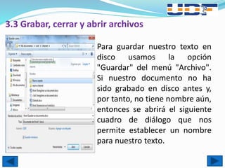 3.3 Grabar, cerrar y abrir archivos
 Para guardar nuestro texto en
disco usamos la opción
"Guardar" del menú "Archivo".
Si nuestro documento no ha
sido grabado en disco antes y,
por tanto, no tiene nombre aún,
entonces se abrirá el siguiente
cuadro de diálogo que nos
permite establecer un nombre
para nuestro texto.
 