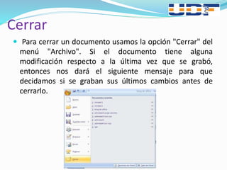 Cerrar
 Para cerrar un documento usamos la opción "Cerrar" del
menú "Archivo". Si el documento tiene alguna
modificación respecto a la última vez que se grabó,
entonces nos dará el siguiente mensaje para que
decidamos si se graban sus últimos cambios antes de
cerrarlo.
 