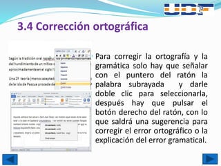 3.4 Corrección ortográfica
 Para corregir la ortografía y la
gramática solo hay que señalar
con el puntero del ratón la
palabra subrayada y darle
doble clic para seleccionarla,
después hay que pulsar el
botón derecho del ratón, con lo
que saldrá una sugerencia para
corregir el error ortográfico o la
explicación del error gramatical.
 