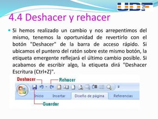 4.4 Deshacer y rehacer
 Si hemos realizado un cambio y nos arrepentimos del
mismo, tenemos la oportunidad de revertirlo con el
botón "Deshacer" de la barra de acceso rápido. Si
ubicamos el puntero del ratón sobre este mismo botón, la
etiqueta emergente reflejará el último cambio posible. Si
acabamos de escribir algo, la etiqueta dirá "Deshacer
Escritura (Ctrl+Z)".
 