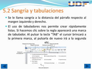 5.2 Sangría y tabulaciones
 Se le llama sangría a la distancia del párrafo respecto al
margen izquierdo y derecho.
 El uso de tabuladores nos permite crear rápidamente
listas. Si hacemos clic sobre la regla aparecerá una marca
de tabulador. Al pulsar la tecla "TAB" el cursor brincará a
la primera marca, al pulsarla de nuevo irá a la segunda
etc.
 