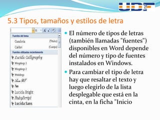 5.3 Tipos, tamaños y estilos de letra
 El número de tipos de letras
(también llamadas "fuentes")
disponibles en Word depende
del número y tipo de fuentes
instalados en Windows.
 Para cambiar el tipo de letra
hay que resaltar el texto y
luego elegirlo de la lista
desplegable que está en la
cinta, en la ficha "Inicio
 