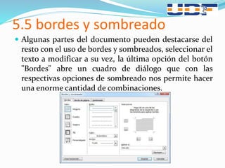 5.5 bordes y sombreado
 Algunas partes del documento pueden destacarse del
resto con el uso de bordes y sombreados, seleccionar el
texto a modificar a su vez, la última opción del botón
"Bordes" abre un cuadro de diálogo que con las
respectivas opciones de sombreado nos permite hacer
una enorme cantidad de combinaciones.
 