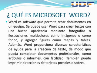 ¿ QUÉ ES MICROSOFT WORD?
 Word es software que permite crear documentos en
un equipo. Se puede usar Word para crear textos con
una buena apariencia mediante fotografías o
ilustraciones multicolores como imágenes o como
fondo, y agregar figuras como mapas y tablas.
Además, Word proporciona diversas características
de ayuda para la creación de texto, de modo que
pueda completar documentos profesionales, como
artículos o informes, con facilidad. También puede
imprimir direcciones de tarjetas postales o sobres.
 