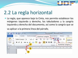2.2 La regla horizontal
 La regla, que aparece bajo la Cinta, nos permite establecer los
márgenes izquierdo y derecho, los tabuladores y la sangría
izquierda y derecha del documento, así como la sangría que se
va aplicar a la primera línea del párrafo.
 