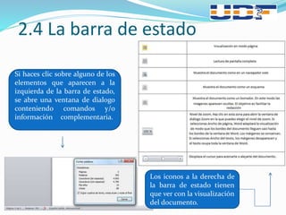 2.4 La barra de estado
Si haces clic sobre alguno de los
elementos que aparecen a la
izquierda de la barra de estado,
se abre una ventana de dialogo
conteniendo comandos y/o
información complementaria.
Los iconos a la derecha de
la barra de estado tienen
que ver con la visualización
del documento.
 