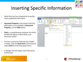 Inserting Specific Information
•   Quick Parts has four components to quickly
    insert predefined information.

•   Document Property is the easiest and if the
    information is not available in Document 
    Property, use the Field option.

•   Field is a comprehensive container for all the
    predefined objects in Word 2010, such
    document author.

•   To insert a particular field into your header
    or footer, click the Quick Parts command and
    select Field from the drop down menu.

•   A dialogue box will appear with field names
    and formats.


                                                     -6-
 