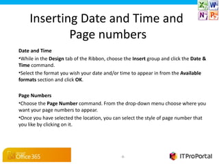 Inserting Date and Time and
            Page numbers
Date and Time
•While in the Design tab of the Ribbon, choose the Insert group and click the Date & 
Time command.
•Select the format you wish your date and/or time to appear in from the Available 
formats section and click OK.

Page Numbers
•Choose the Page Number command. From the drop-down menu choose where you
want your page numbers to appear.
•Once you have selected the location, you can select the style of page number that
you like by clicking on it.




                                              -8-
 