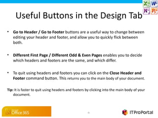 Useful Buttons in the Design Tab
•   Go to Header / Go to Footer buttons are a useful way to change between
    editing your header and footer, and allow you to quickly flick between
    both.

•   Different First Page / Different Odd & Even Pages enables you to decide
    which headers and footers are the same, and which differ.

•   To quit using headers and footers you can click on the Close Header and 
    Footer command button. This returns you to the main body of your document.

Tip: It is faster to quit using headers and footers by clicking into the main body of your
    document.



                                                    -9-
 