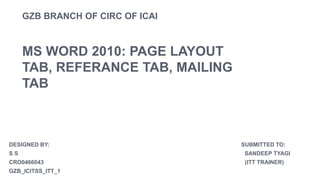 GZB BRANCH OF CIRC OF ICAI
MS WORD 2010: PAGE LAYOUT
TAB, REFERANCE TAB, MAILING
TAB
DESIGNED BY: SUBMITTED TO:
S S SANDEEP TYAGI
CRO0466043 (ITT TRAINER)
GZB_ICITSS_ITT_1
 
