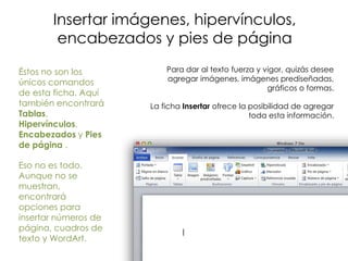 Insertar imágenes, hipervínculos,
        encabezados y pies de página

Éstos no son los          Para dar al texto fuerza y vigor, quizás desee
únicos comandos           agregar imágenes, imágenes prediseñadas,
                                                      gráficos o formas.
de esta ficha. Aquí
también encontrará    La ficha Insertar ofrece la posibilidad de agregar
Tablas,                                           toda esta información.
Hipervínculos,
Encabezados y Pies
de página .

Eso no es todo.
Aunque no se
muestran,
encontrará
opciones para
insertar números de
página, cuadros de
texto y WordArt.
 