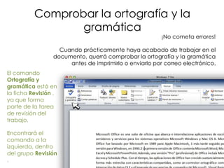 Comprobar la ortografía y la
                 gramática
                                                        ¡No cometa errores!

                   Cuando prácticamente haya acabado de trabajar en el
                 documento, querrá comprobar la ortografía y la gramática
                      antes de imprimirlo o enviarlo por correo electrónico.
El comando
Ortografía y
gramática está en
la ficha Revisión ,
ya que forma
parte de la tarea
de revisión del
trabajo.

Encontrará el
comando a la
izquierda, dentro
del grupo Revisión
.
 